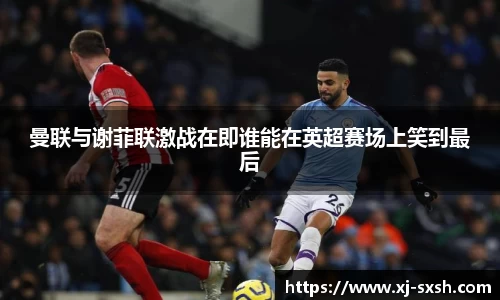 曼联与谢菲联激战在即谁能在英超赛场上笑到最后
